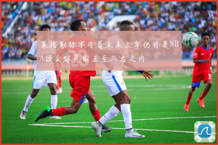 莱格勒称字母哥未来三年仍将是NBA顶尖球员前五至八名之内
