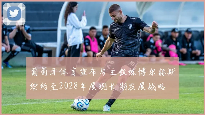 葡萄牙体育宣布与主教练博尔赫斯续约至2028年展现长期发展战略