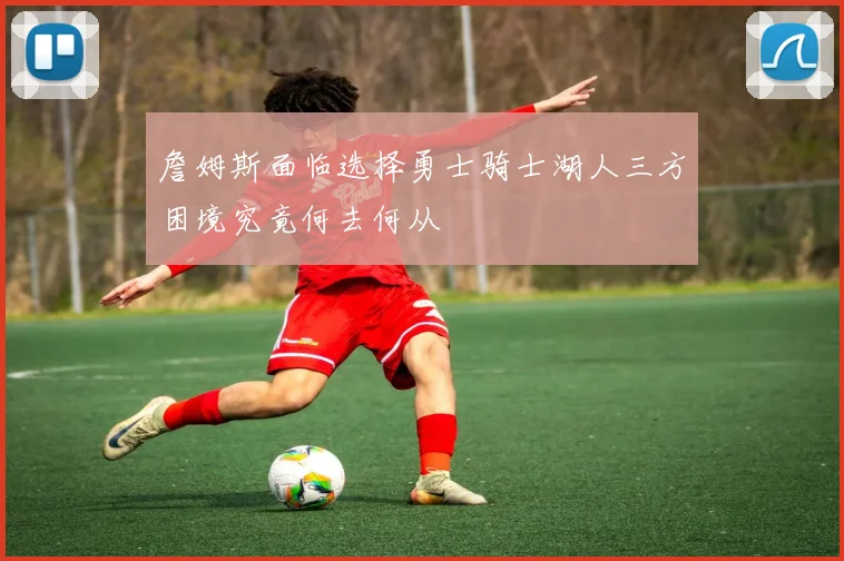 詹姆斯面临选择勇士骑士湖人三方困境究竟何去何从