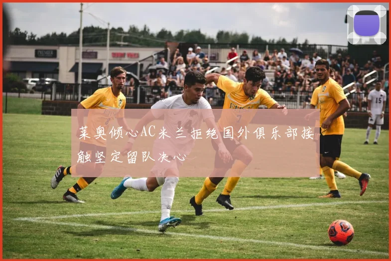 莱奥倾心AC米兰拒绝国外俱乐部接触坚定留队决心