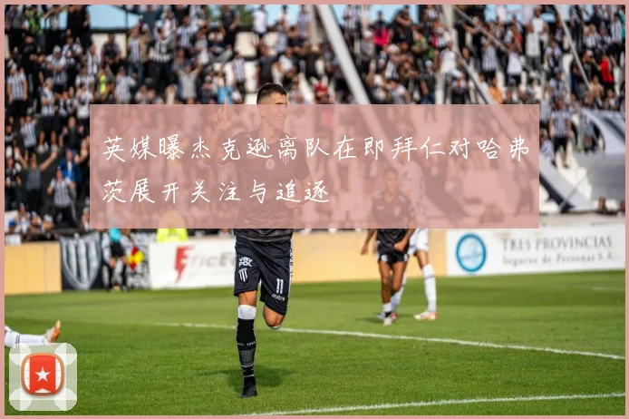 英媒曝杰克逊离队在即拜仁对哈弗茨展开关注与追逐