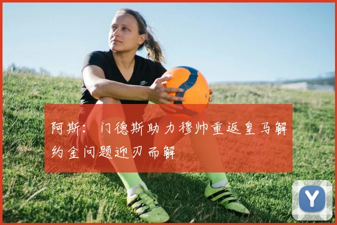 阿斯：门德斯助力穆帅重返皇马解约金问题迎刃而解