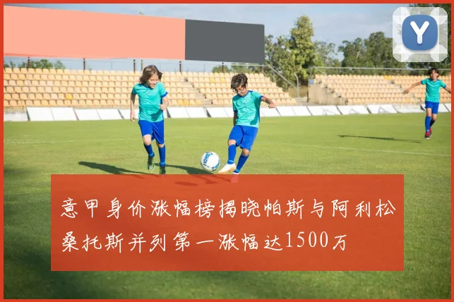 意甲身价涨幅榜揭晓帕斯与阿利松桑托斯并列第一涨幅达1500万