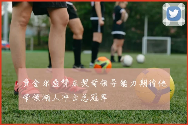 费舍尔盛赞东契奇领导能力期待他带领湖人冲击总冠军