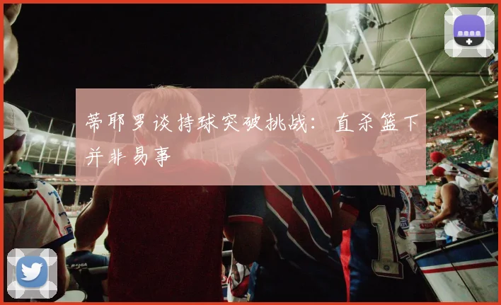 蒂耶罗谈持球突破挑战：直杀篮下并非易事