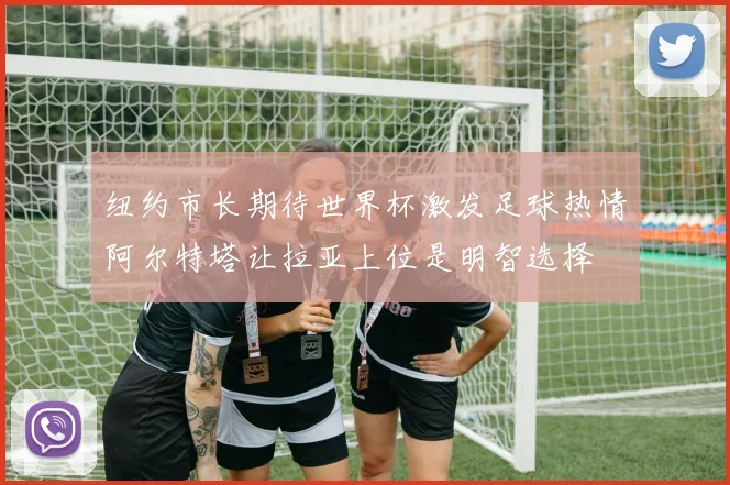 纽约市长期待世界杯激发足球热情阿尔特塔让拉亚上位是明智选择