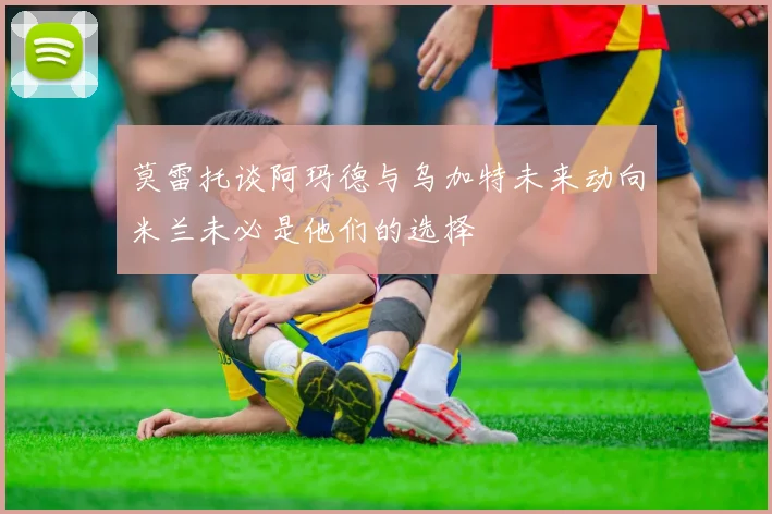 莫雷托谈阿玛德与乌加特未来动向米兰未必是他们的选择