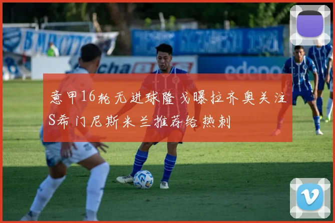 意甲16轮无进球隆戈曝拉齐奥关注S希门尼斯米兰推荐给热刺