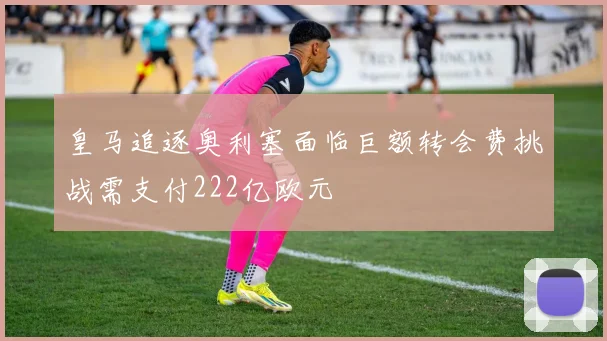 皇马追逐奥利塞面临巨额转会费挑战需支付222亿欧元