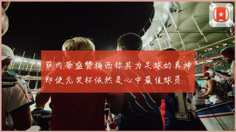 萨内蒂盛赞梅西称其为足球的真谛即使无奖杯依然是心中最佳球员