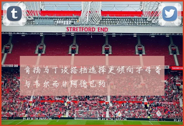 肯扬马丁谈搭档选择更倾向字母哥与韦尔而非阿德巴约